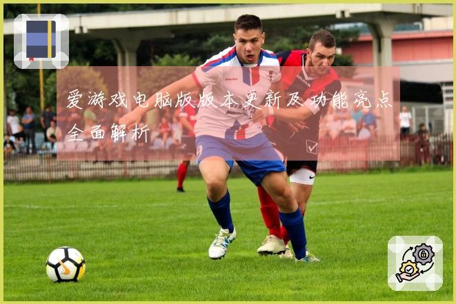 爱游戏电脑版版本更新及功能亮点全面解析