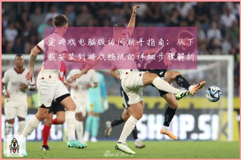 爱游戏电脑版访问新手指南：从下载安装到游戏畅玩的详细步骤解析