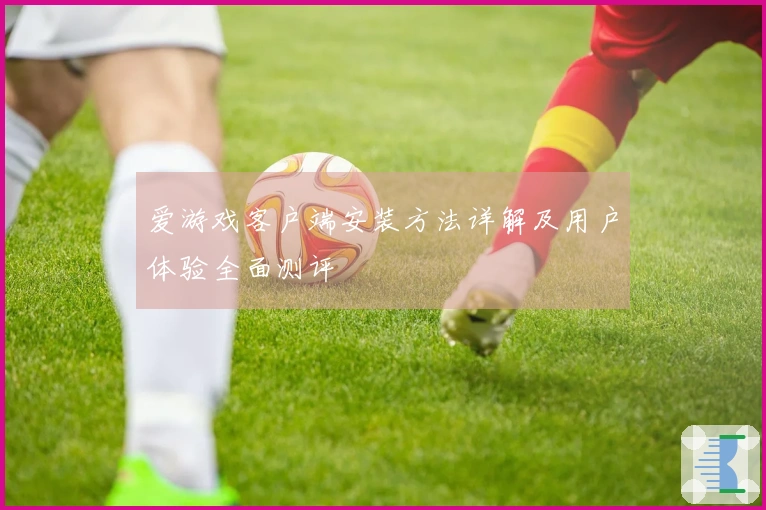 爱游戏客户端安装方法详解及用户体验全面测评